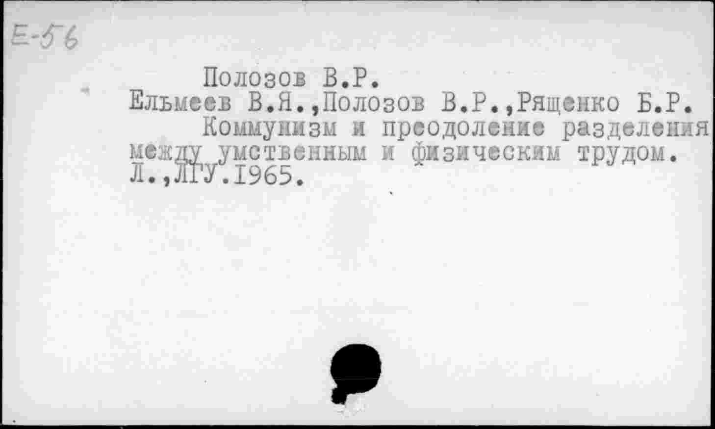 ﻿Полозов В.Р.
Ельмеев В.Я.,Полозов В.Р.»Рящеико В.Р.
Коммунизм и преодоление разделения между умственным и физическим трудом. Л., ЛГУ.1965.